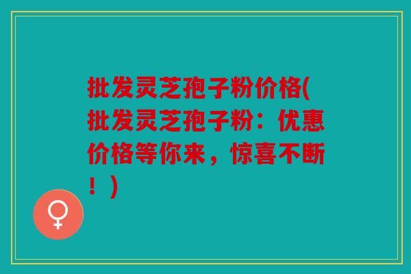 批发灵芝孢子粉价格(批发灵芝孢子粉：优惠价格等你来，惊喜不断！)