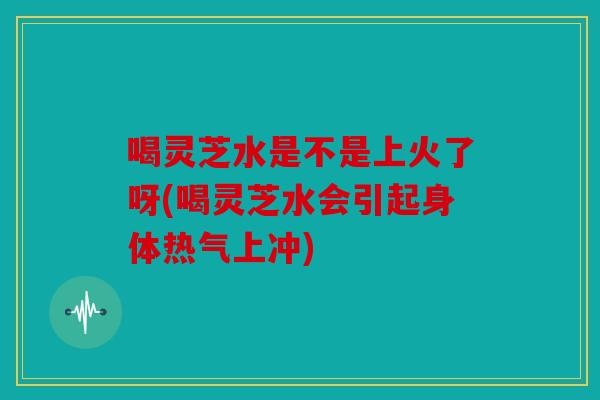 喝灵芝水是不是上火了呀(喝灵芝水会引起身体热气上冲)