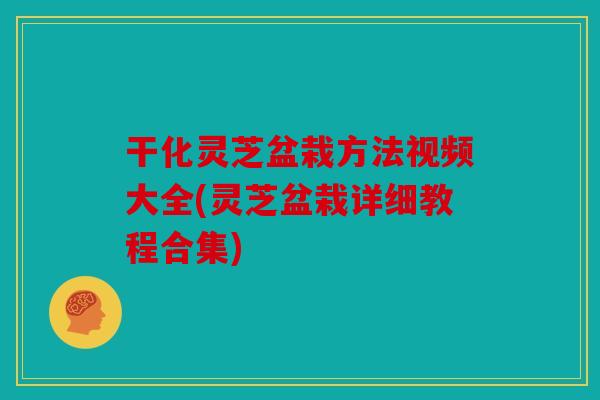 干化灵芝盆栽方法视频大全(灵芝盆栽详细教程合集)