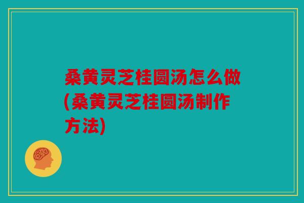 桑黄灵芝桂圆汤怎么做(桑黄灵芝桂圆汤制作方法)