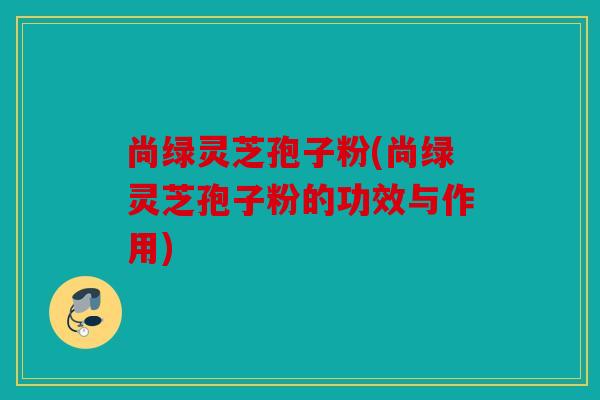 尚绿灵芝孢子粉(尚绿灵芝孢子粉的功效与作用)