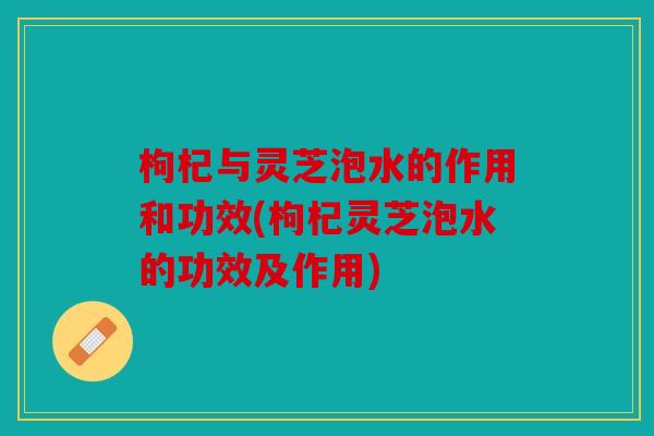 枸杞与灵芝泡水的作用和功效(枸杞灵芝泡水的功效及作用)