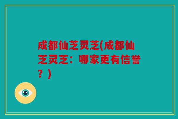 成都仙芝灵芝(成都仙芝灵芝：哪家更有信誉？)