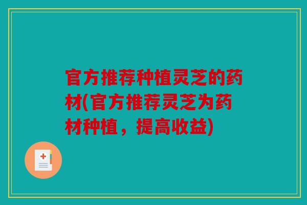 官方推荐种植灵芝的药材(官方推荐灵芝为药材种植，提高收益)