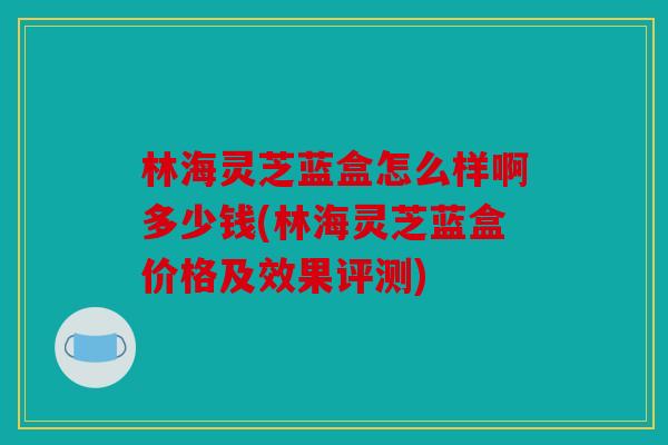 林海灵芝蓝盒怎么样啊多少钱(林海灵芝蓝盒价格及效果评测)