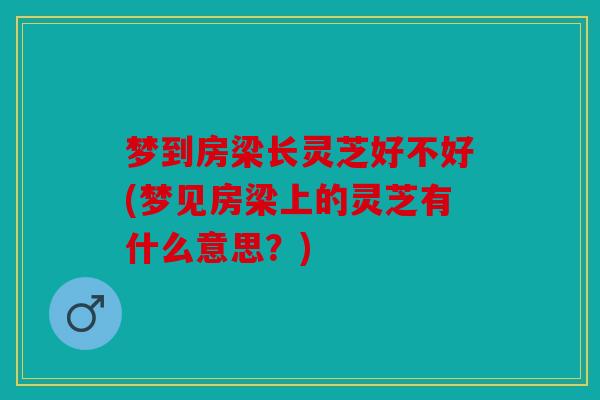 梦到房梁长灵芝好不好(梦见房梁上的灵芝有什么意思？)