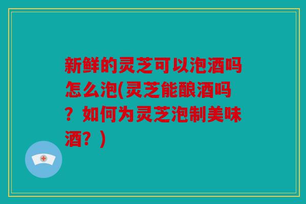 新鲜的灵芝可以泡酒吗怎么泡(灵芝能酿酒吗？如何为灵芝泡制美味酒？)