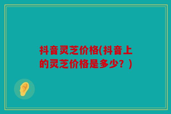 抖音灵芝价格(抖音上的灵芝价格是多少？)