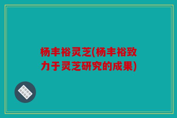 杨丰裕灵芝(杨丰裕致力于灵芝研究的成果)