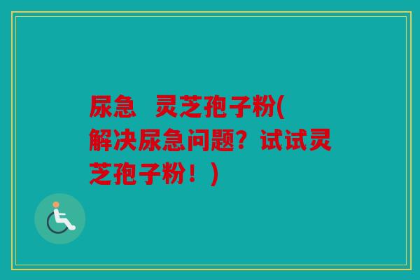 尿急  灵芝孢子粉(解决尿急问题？试试灵芝孢子粉！)