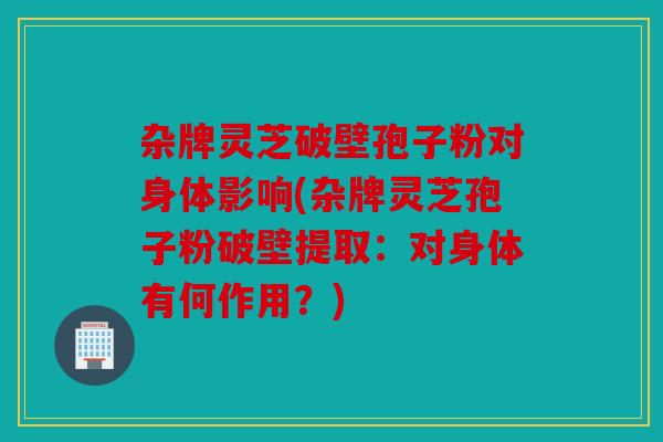 杂牌灵芝破壁孢子粉对身体影响(杂牌灵芝孢子粉破壁提取：对身体有何作用？)