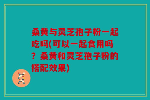 桑黄与灵芝孢子粉一起吃吗(可以一起食用吗？桑黄和灵芝孢子粉的搭配效果)
