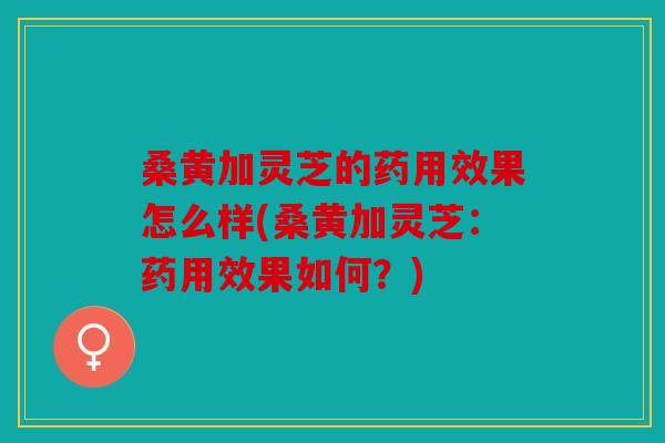 桑黄加灵芝的药用效果怎么样(桑黄加灵芝：药用效果如何？)