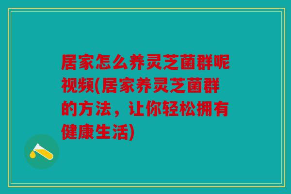 居家怎么养灵芝菌群呢视频(居家养灵芝菌群的方法，让你轻松拥有健康生活)