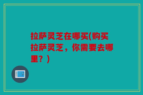 拉萨灵芝在哪买(购买拉萨灵芝，你需要去哪里？)