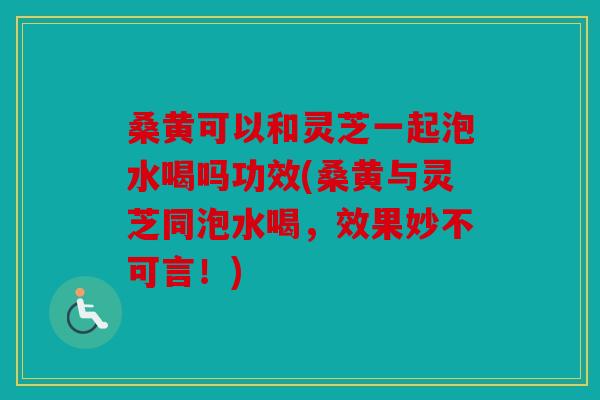 桑黄可以和灵芝一起泡水喝吗功效(桑黄与灵芝同泡水喝，效果妙不可言！)