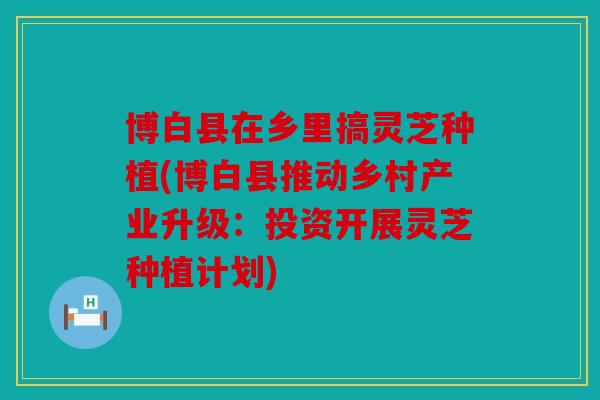 博白县在乡里搞灵芝种植(博白县推动乡村产业升级：投资开展灵芝种植计划)