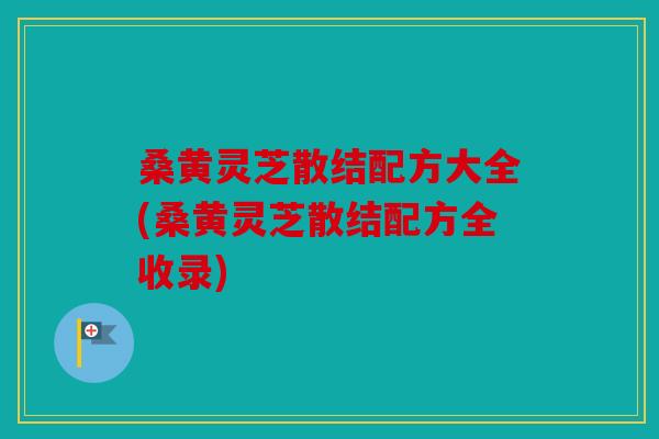 桑黄灵芝散结配方大全(桑黄灵芝散结配方全收录)