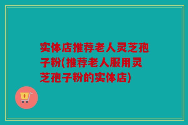 实体店推荐老人灵芝孢子粉(推荐老人服用灵芝孢子粉的实体店)