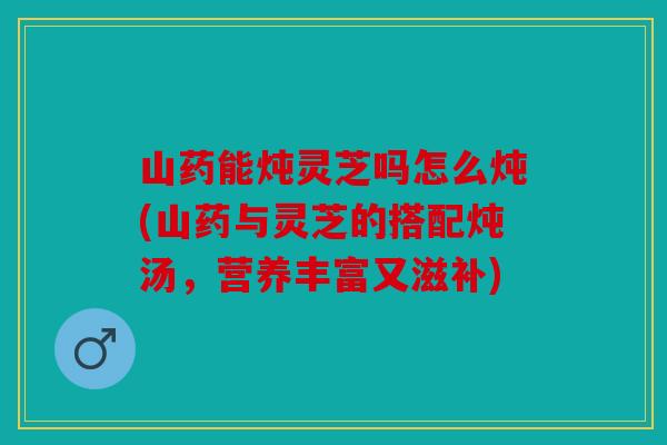 山药能炖灵芝吗怎么炖(山药与灵芝的搭配炖汤，营养丰富又滋补)