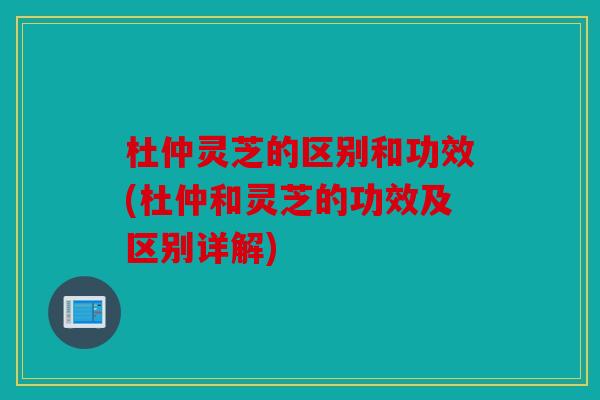 杜仲灵芝的区别和功效(杜仲和灵芝的功效及区别详解)