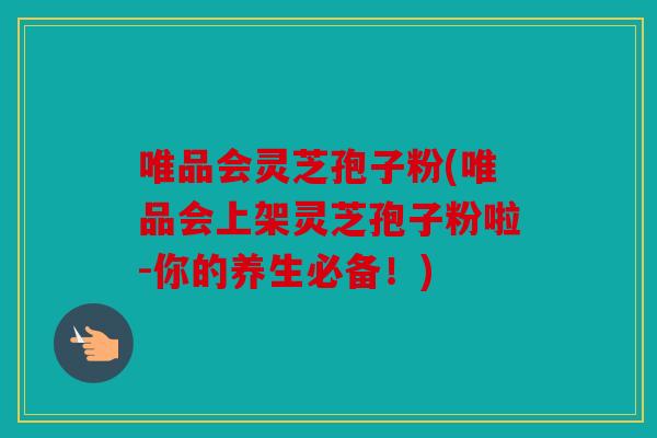 唯品会灵芝孢子粉(唯品会上架灵芝孢子粉啦-你的养生必备！)