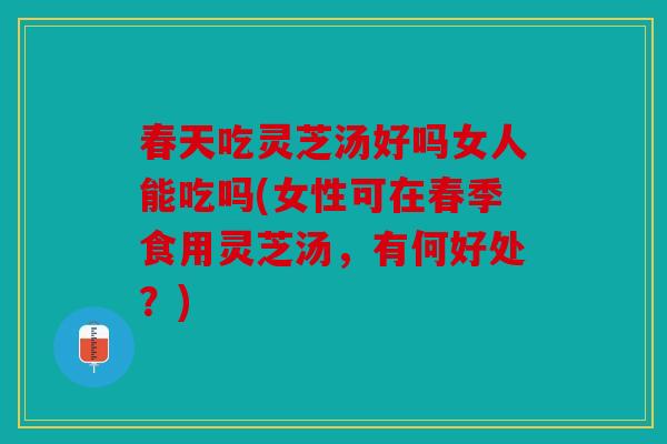 春天吃灵芝汤好吗女人能吃吗(女性可在春季食用灵芝汤，有何好处？)