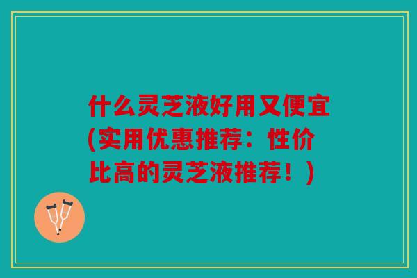 什么灵芝液好用又便宜(实用优惠推荐：性价比高的灵芝液推荐！)