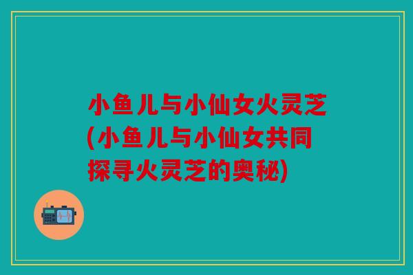 小鱼儿与小仙女火灵芝(小鱼儿与小仙女共同探寻火灵芝的奥秘)