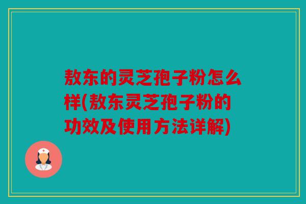 敖东的灵芝孢子粉怎么样(敖东灵芝孢子粉的功效及使用方法详解)
