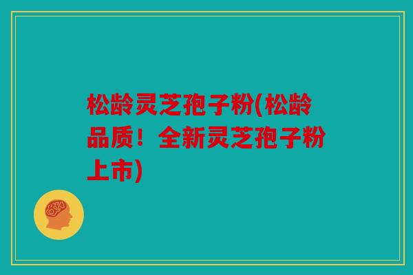 松龄灵芝孢子粉(松龄品质！全新灵芝孢子粉上市)
