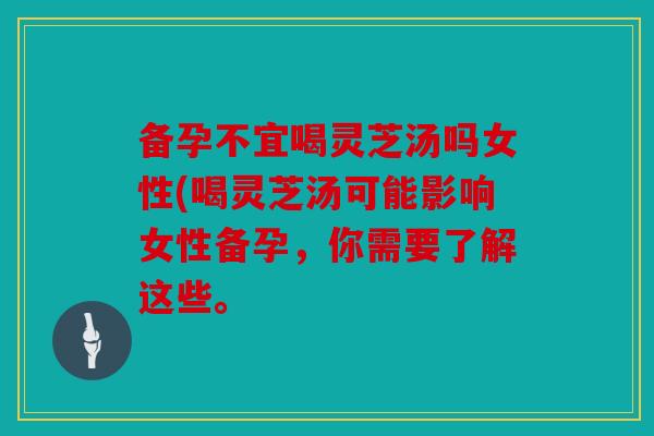 备孕不宜喝灵芝汤吗女性(喝灵芝汤可能影响女性备孕，你需要了解这些。