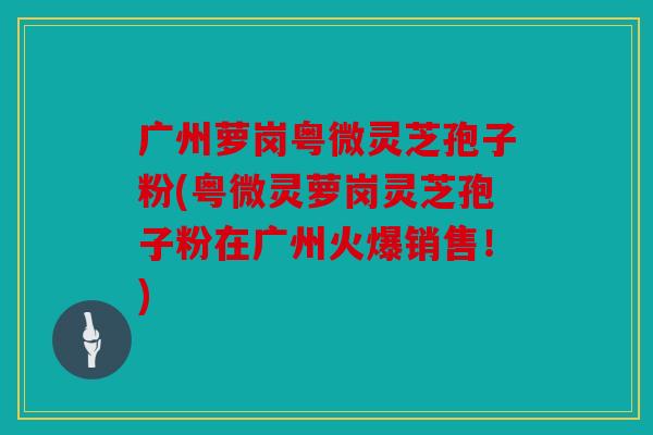 广州萝岗粤微灵芝孢子粉(粤微灵萝岗灵芝孢子粉在广州火爆销售！)
