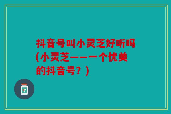 抖音号叫小灵芝好听吗(小灵芝——一个优美的抖音号？)