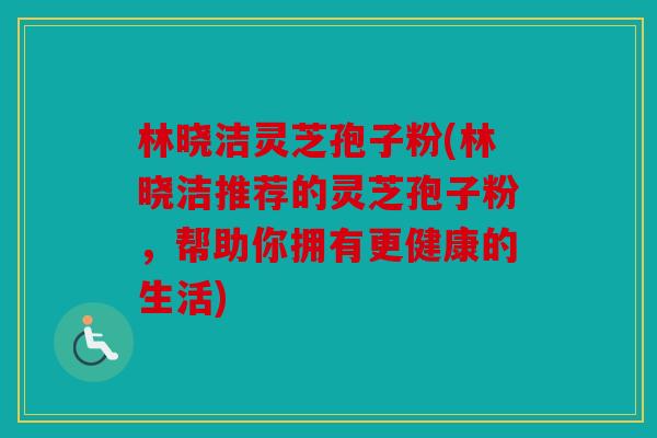 林晓洁灵芝孢子粉(林晓洁推荐的灵芝孢子粉，帮助你拥有更健康的生活)