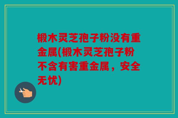 椴木灵芝孢子粉没有重金属(椴木灵芝孢子粉不含有害重金属，安全无忧)