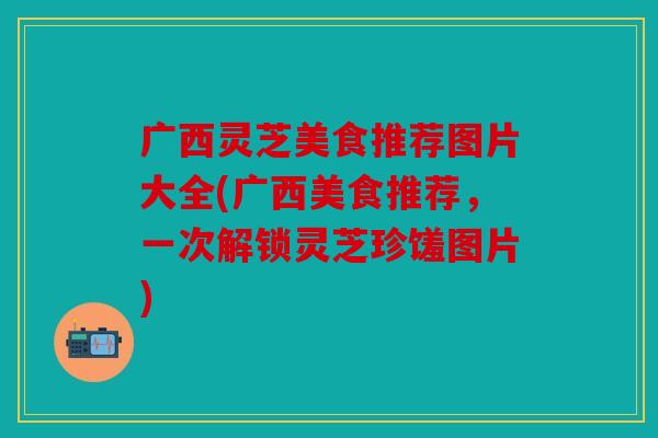广西灵芝美食推荐图片大全(广西美食推荐，一次解锁灵芝珍馐图片)
