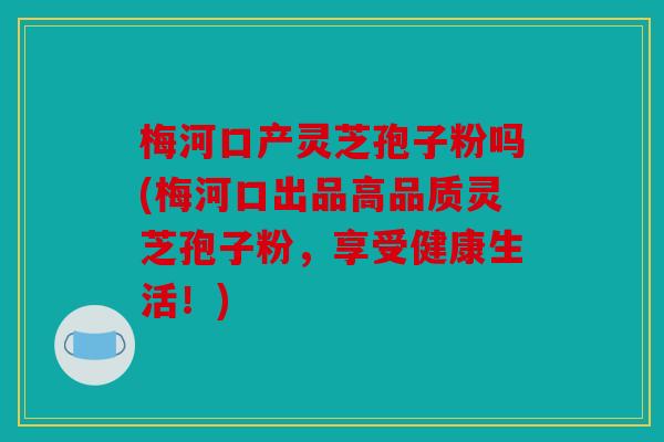 梅河口产灵芝孢子粉吗(梅河口出品高品质灵芝孢子粉，享受健康生活！)