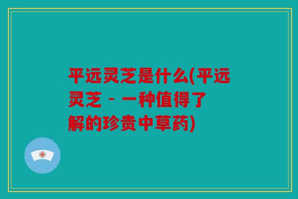 平远灵芝是什么(平远灵芝 - 一种值得了解的珍贵中草药)