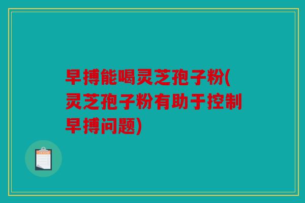 早搏能喝灵芝孢子粉(灵芝孢子粉有助于控制早搏问题)