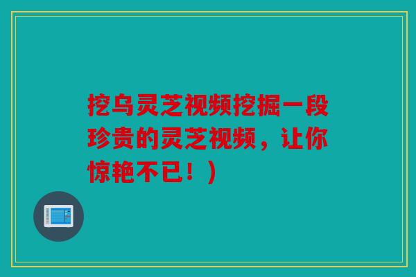 挖乌灵芝视频挖掘一段珍贵的灵芝视频，让你惊艳不已！)