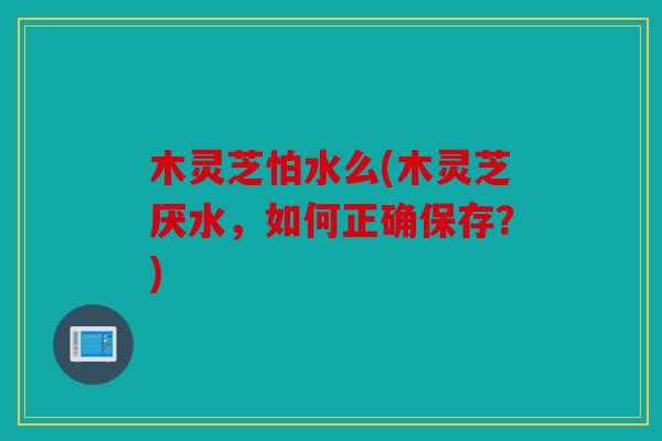 木灵芝怕水么(木灵芝厌水，如何正确保存？)