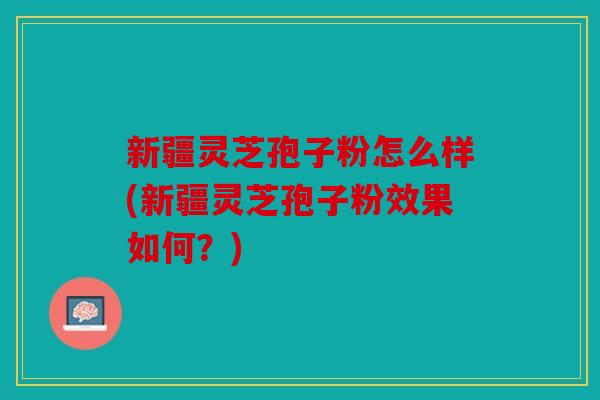 新疆灵芝孢子粉怎么样(新疆灵芝孢子粉效果如何？)