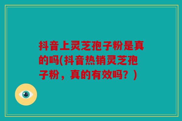 抖音上灵芝孢子粉是真的吗(抖音热销灵芝孢子粉，真的有效吗？)