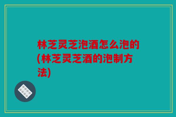 林芝灵芝泡酒怎么泡的(林芝灵芝酒的泡制方法)