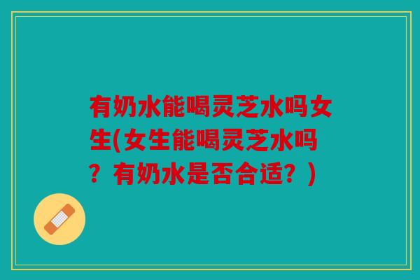 有奶水能喝灵芝水吗女生(女生能喝灵芝水吗？有奶水是否合适？)