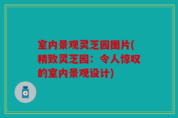 室内景观灵芝园图片(精致灵芝园：令人惊叹的室内景观设计)