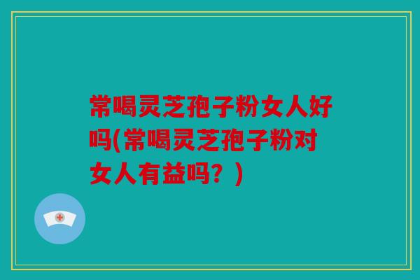 常喝灵芝孢子粉女人好吗(常喝灵芝孢子粉对女人有益吗？)