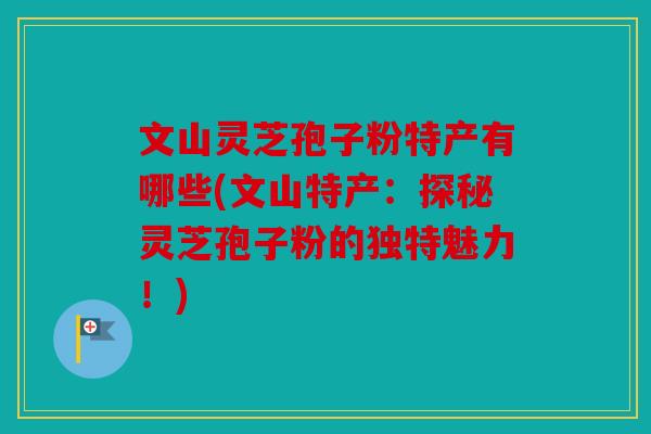 文山灵芝孢子粉特产有哪些(文山特产：探秘灵芝孢子粉的独特魅力！)
