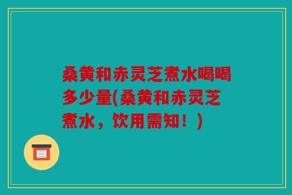 桑黄和赤灵芝煮水喝喝多少量(桑黄和赤灵芝煮水，饮用需知！)